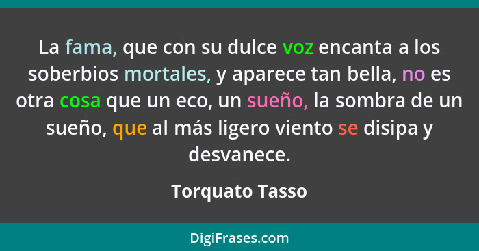 La fama, que con su dulce voz encanta a los soberbios mortales, y aparece tan bella, no es otra cosa que un eco, un sueño, la sombra... - Torquato Tasso