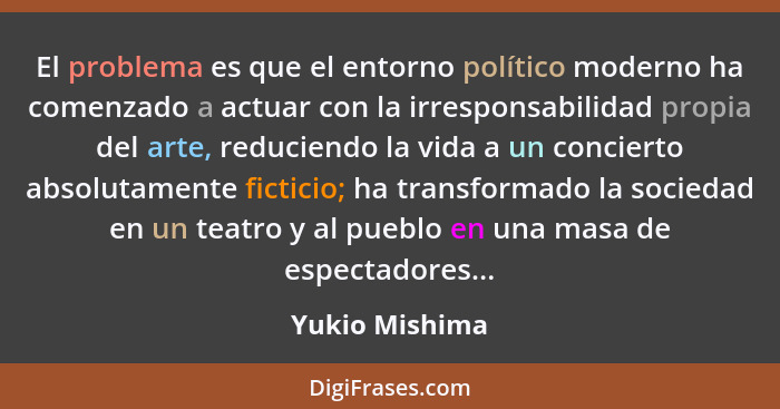 El problema es que el entorno político moderno ha comenzado a actuar con la irresponsabilidad propia del arte, reduciendo la vida a un... - Yukio Mishima