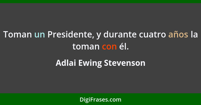 Toman un Presidente, y durante cuatro años la toman con él.... - Adlai Ewing Stevenson