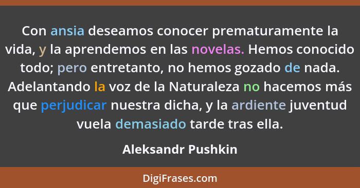 Con ansia deseamos conocer prematuramente la vida, y la aprendemos en las novelas. Hemos conocido todo; pero entretanto, no hemos... - Aleksandr Pushkin