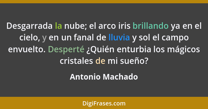 Desgarrada la nube; el arco iris brillando ya en el cielo, y en un fanal de lluvia y sol el campo envuelto. Desperté ¿Quién enturbia... - Antonio Machado