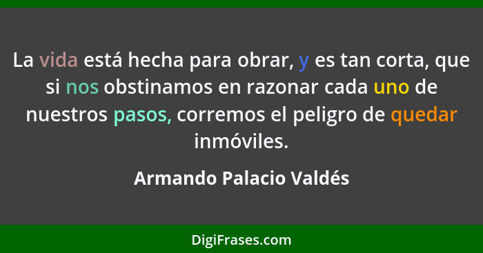 La vida está hecha para obrar, y es tan corta, que si nos obstinamos en razonar cada uno de nuestros pasos, corremos el pelig... - Armando Palacio Valdés