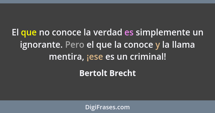 El que no conoce la verdad es simplemente un ignorante. Pero el que la conoce y la llama mentira, ¡ese es un criminal!... - Bertolt Brecht