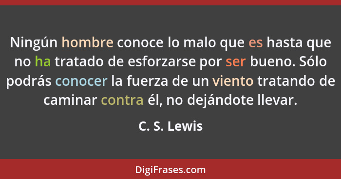 Ningún hombre conoce lo malo que es hasta que no ha tratado de esforzarse por ser bueno. Sólo podrás conocer la fuerza de un viento trat... - C. S. Lewis