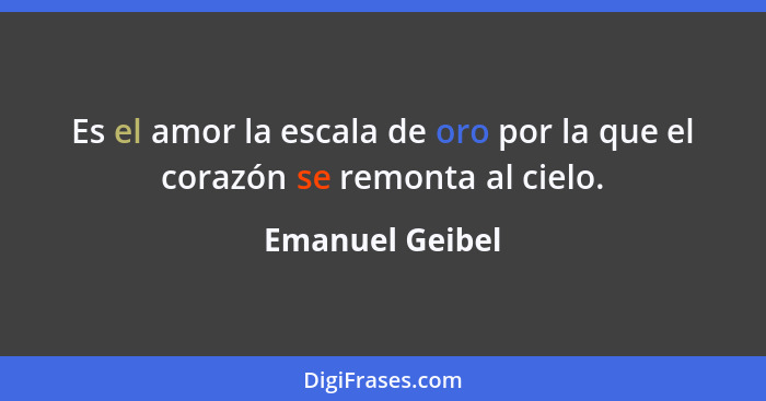 Es el amor la escala de oro por la que el corazón se remonta al cielo.... - Emanuel Geibel