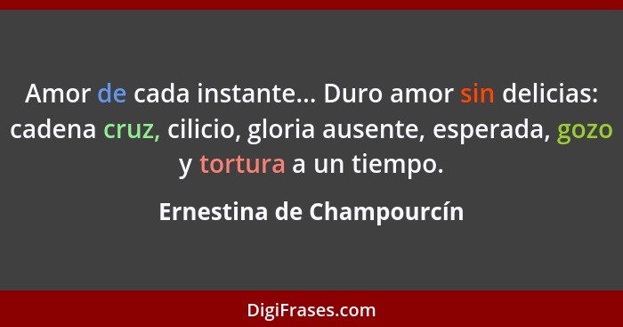 Amor de cada instante... Duro amor sin delicias: cadena cruz, cilicio, gloria ausente, esperada, gozo y tortura a un tiempo... - Ernestina de Champourcín