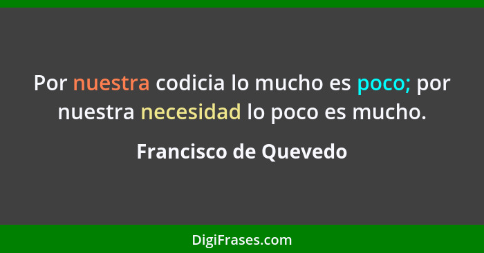 Por nuestra codicia lo mucho es poco; por nuestra necesidad lo poco es mucho.... - Francisco de Quevedo