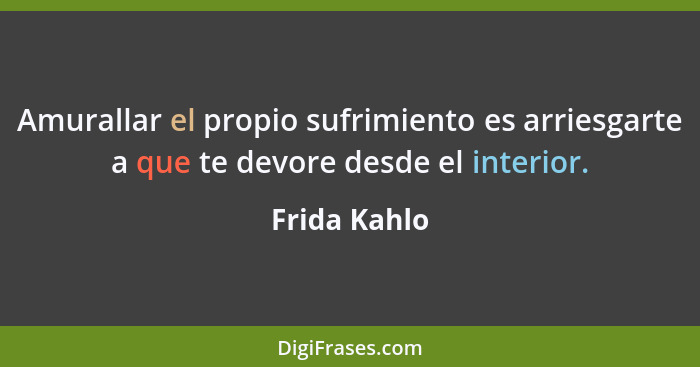 Amurallar el propio sufrimiento es arriesgarte a que te devore desde el interior.... - Frida Kahlo