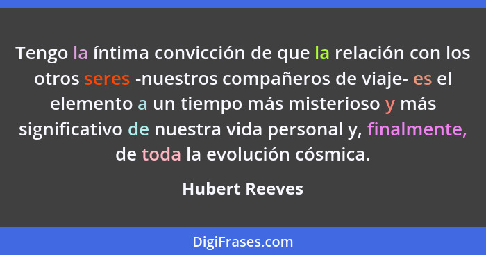 Tengo la íntima convicción de que la relación con los otros seres -nuestros compañeros de viaje- es el elemento a un tiempo más mister... - Hubert Reeves