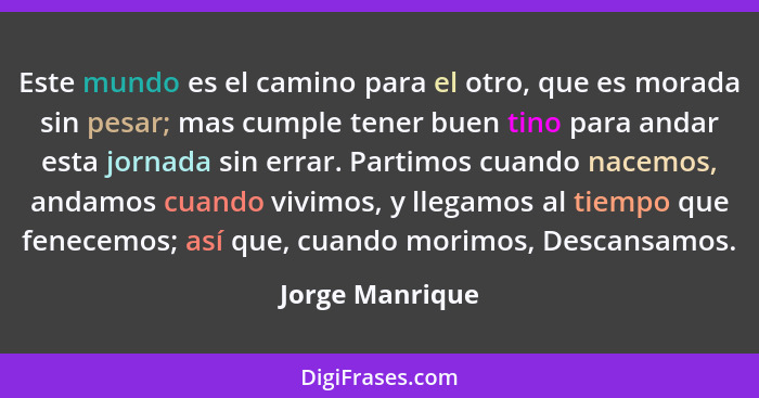 Este mundo es el camino para el otro, que es morada sin pesar; mas cumple tener buen tino para andar esta jornada sin errar. Partimos... - Jorge Manrique