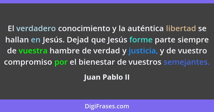 El verdadero conocimiento y la auténtica libertad se hallan en Jesús. Dejad que Jesús forme parte siempre de vuestra hambre de verdad... - Juan Pablo II