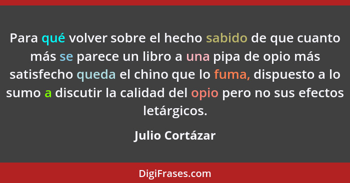 Para qué volver sobre el hecho sabido de que cuanto más se parece un libro a una pipa de opio más satisfecho queda el chino que lo fu... - Julio Cortázar