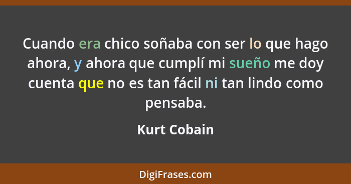 Cuando era chico soñaba con ser lo que hago ahora, y ahora que cumplí mi sueño me doy cuenta que no es tan fácil ni tan lindo como pensa... - Kurt Cobain