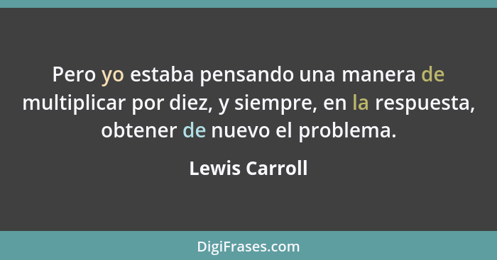 Pero yo estaba pensando una manera de multiplicar por diez, y siempre, en la respuesta, obtener de nuevo el problema.... - Lewis Carroll