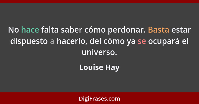 No hace falta saber cómo perdonar. Basta estar dispuesto a hacerlo, del cómo ya se ocupará el universo.... - Louise Hay