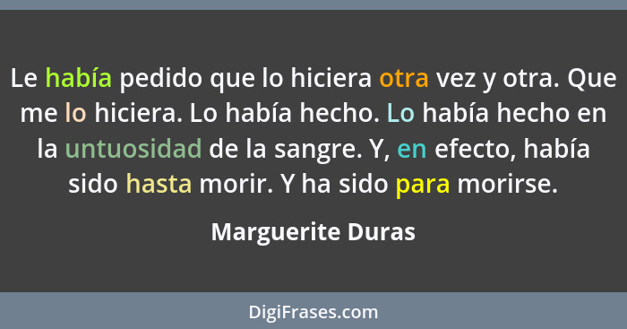 Le había pedido que lo hiciera otra vez y otra. Que me lo hiciera. Lo había hecho. Lo había hecho en la untuosidad de la sangre. Y,... - Marguerite Duras