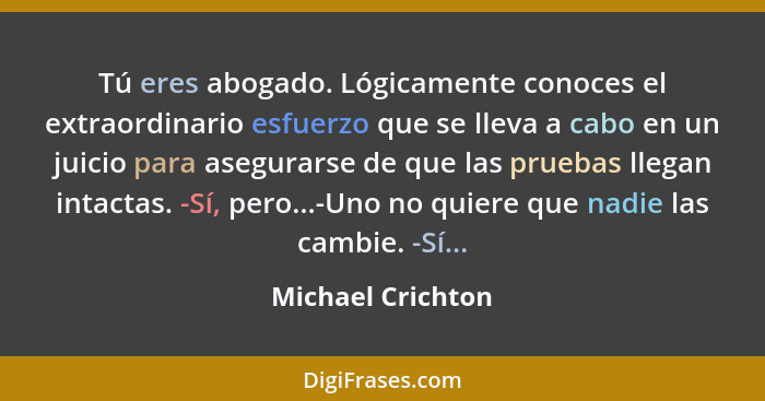 Tú eres abogado. Lógicamente conoces el extraordinario esfuerzo que se lleva a cabo en un juicio para asegurarse de que las pruebas... - Michael Crichton