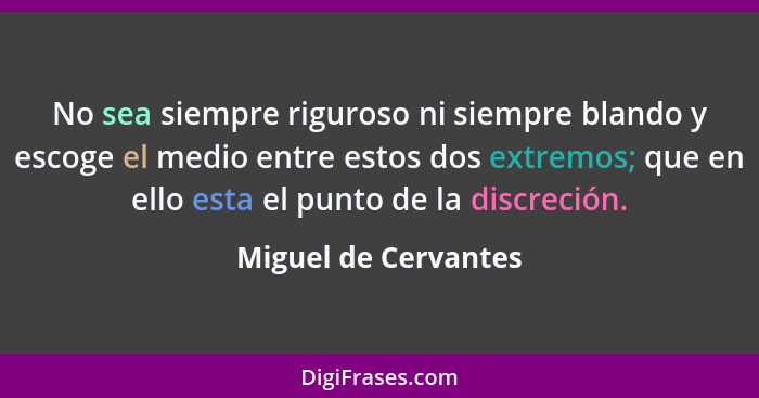 No sea siempre riguroso ni siempre blando y escoge el medio entre estos dos extremos; que en ello esta el punto de la discreción... - Miguel de Cervantes