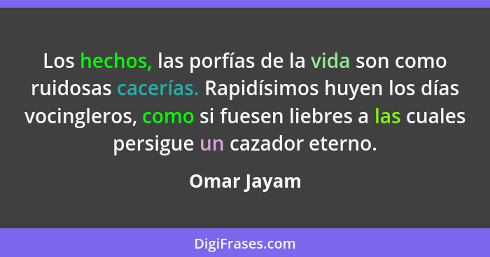 Los hechos, las porfías de la vida son como ruidosas cacerías. Rapidísimos huyen los días vocingleros, como si fuesen liebres a las cuale... - Omar Jayam