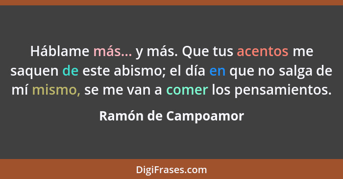 Háblame más... y más. Que tus acentos me saquen de este abismo; el día en que no salga de mí mismo, se me van a comer los pensami... - Ramón de Campoamor