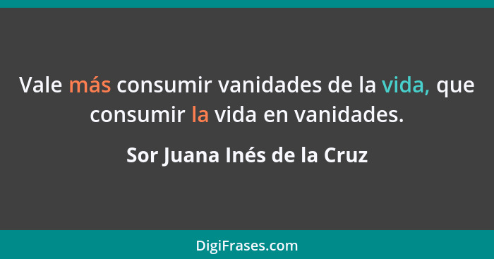 Vale más consumir vanidades de la vida, que consumir la vida en vanidades.... - Sor Juana Inés de la Cruz