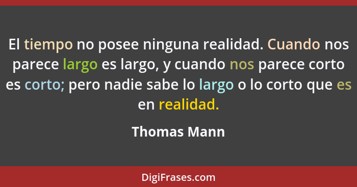 El tiempo no posee ninguna realidad. Cuando nos parece largo es largo, y cuando nos parece corto es corto; pero nadie sabe lo largo o lo... - Thomas Mann