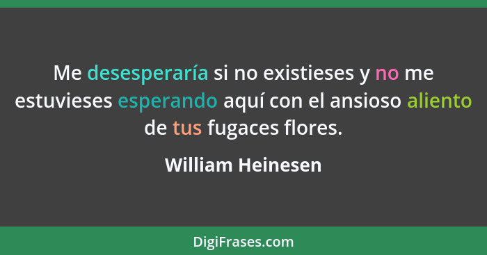 Me desesperaría si no existieses y no me estuvieses esperando aquí con el ansioso aliento de tus fugaces flores.... - William Heinesen