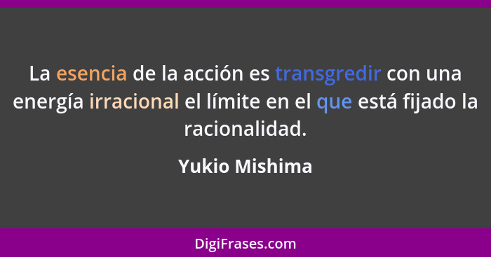 La esencia de la acción es transgredir con una energía irracional el límite en el que está fijado la racionalidad.... - Yukio Mishima