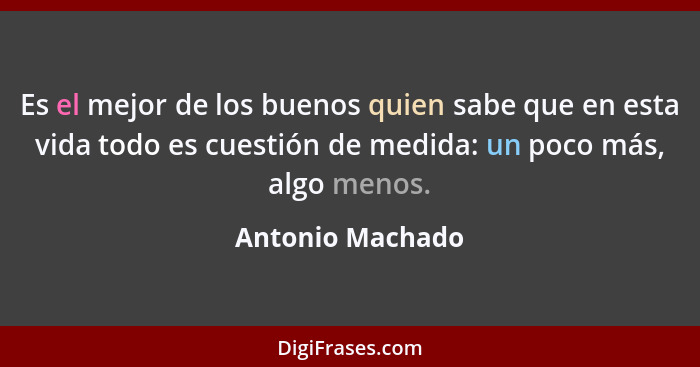 Es el mejor de los buenos quien sabe que en esta vida todo es cuestión de medida: un poco más, algo menos.... - Antonio Machado