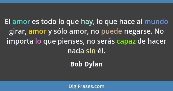 El amor es todo lo que hay, lo que hace al mundo girar, amor y sólo amor, no puede negarse. No importa lo que pienses, no serás capaz de h... - Bob Dylan