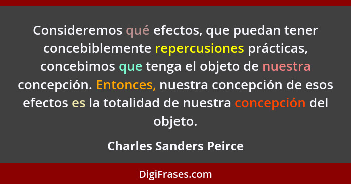 Consideremos qué efectos, que puedan tener concebiblemente repercusiones prácticas, concebimos que tenga el objeto de nuestra... - Charles Sanders Peirce