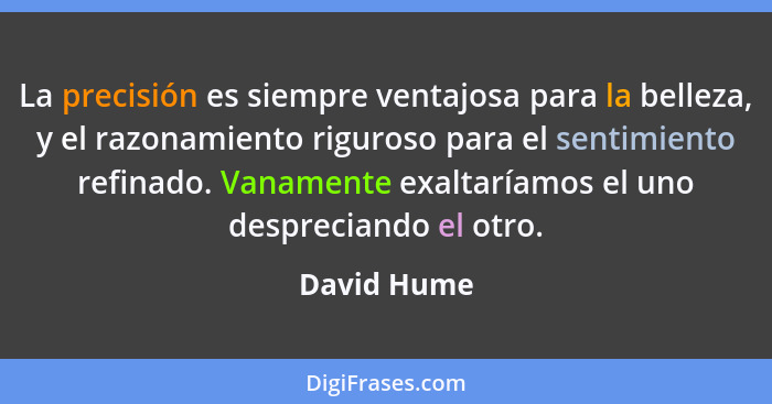 La precisión es siempre ventajosa para la belleza, y el razonamiento riguroso para el sentimiento refinado. Vanamente exaltaríamos el uno... - David Hume