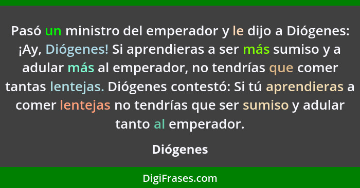 Pasó un ministro del emperador y le dijo a Diógenes: ¡Ay, Diógenes! Si aprendieras a ser más sumiso y a adular más al emperador, no tendría... - Diógenes