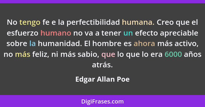 No tengo fe e la perfectibilidad humana. Creo que el esfuerzo humano no va a tener un efecto apreciable sobre la humanidad. El hombr... - Edgar Allan Poe