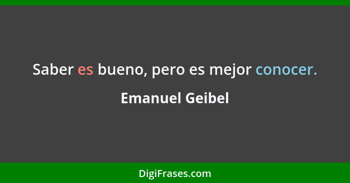 Saber es bueno, pero es mejor conocer.... - Emanuel Geibel