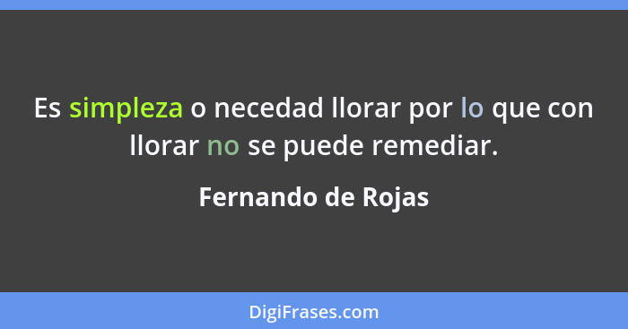 Es simpleza o necedad llorar por lo que con llorar no se puede remediar.... - Fernando de Rojas