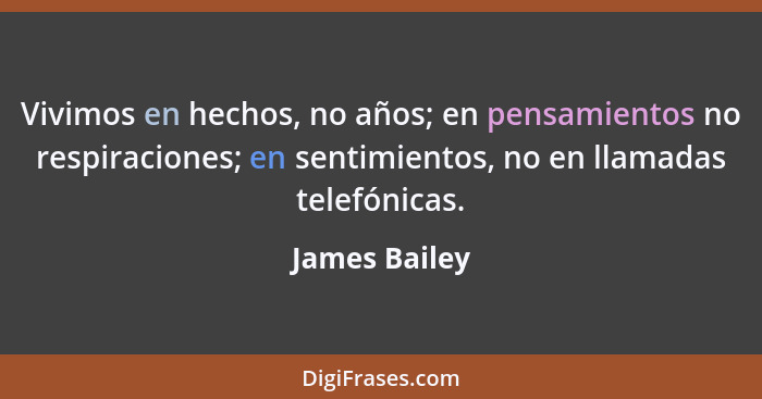 Vivimos en hechos, no años; en pensamientos no respiraciones; en sentimientos, no en llamadas telefónicas.... - James Bailey