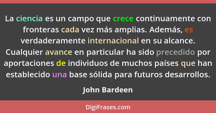 La ciencia es un campo que crece continuamente con fronteras cada vez más amplias. Además, es verdaderamente internacional en su alcanc... - John Bardeen