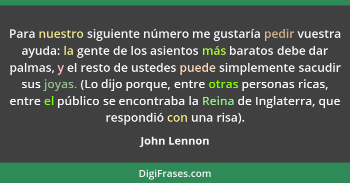 Para nuestro siguiente número me gustaría pedir vuestra ayuda: la gente de los asientos más baratos debe dar palmas, y el resto de usted... - John Lennon