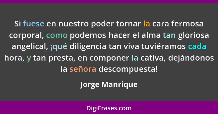 Si fuese en nuestro poder tornar la cara fermosa corporal, como podemos hacer el alma tan gloriosa angelical, ¡qué diligencia tan viv... - Jorge Manrique