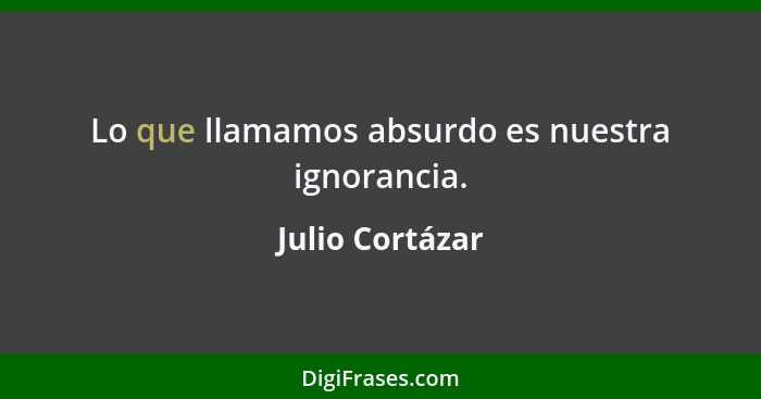 Lo que llamamos absurdo es nuestra ignorancia.... - Julio Cortázar