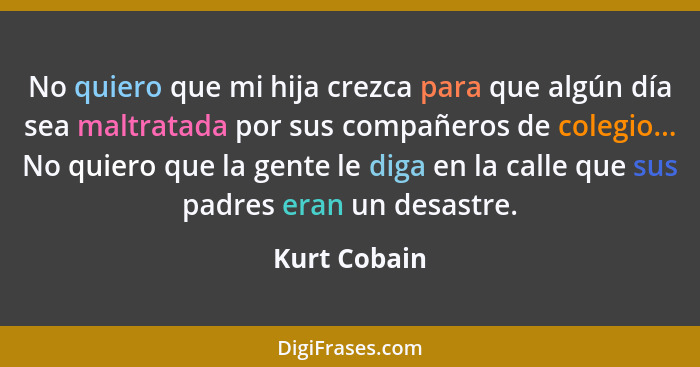 No quiero que mi hija crezca para que algún día sea maltratada por sus compañeros de colegio... No quiero que la gente le diga en la cal... - Kurt Cobain