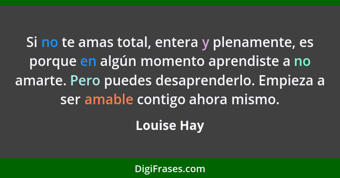 Si no te amas total, entera y plenamente, es porque en algún momento aprendiste a no amarte. Pero puedes desaprenderlo. Empieza a ser ama... - Louise Hay