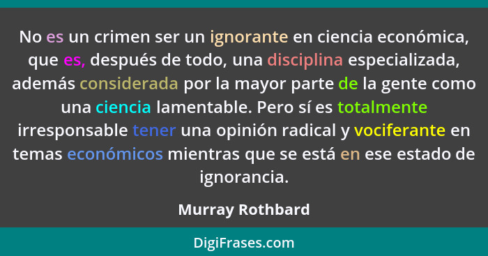 No es un crimen ser un ignorante en ciencia económica, que es, después de todo, una disciplina especializada, además considerada por... - Murray Rothbard