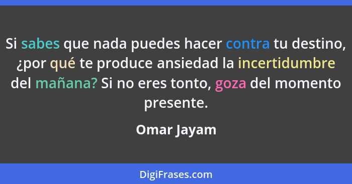 Si sabes que nada puedes hacer contra tu destino, ¿por qué te produce ansiedad la incertidumbre del mañana? Si no eres tonto, goza del mo... - Omar Jayam