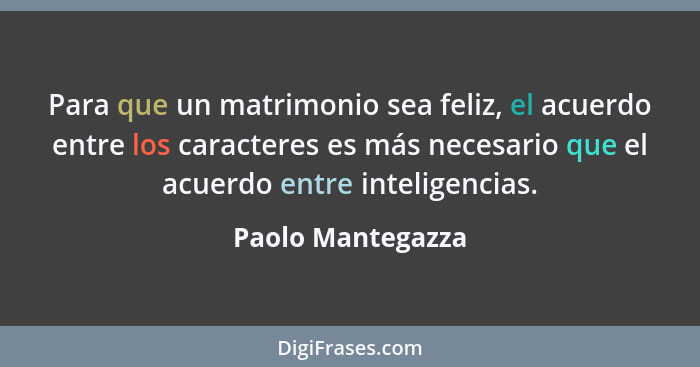 Para que un matrimonio sea feliz, el acuerdo entre los caracteres es más necesario que el acuerdo entre inteligencias.... - Paolo Mantegazza