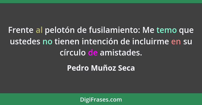 Frente al pelotón de fusilamiento: Me temo que ustedes no tienen intención de incluirme en su círculo de amistades.... - Pedro Muñoz Seca