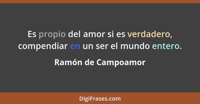 Es propio del amor si es verdadero, compendiar en un ser el mundo entero.... - Ramón de Campoamor