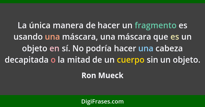 La única manera de hacer un fragmento es usando una máscara, una máscara que es un objeto en sí. No podría hacer una cabeza decapitada o l... - Ron Mueck