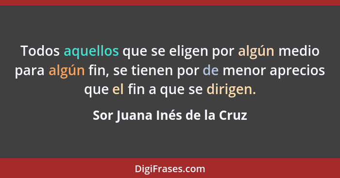 Todos aquellos que se eligen por algún medio para algún fin, se tienen por de menor aprecios que el fin a que se dirigen.... - Sor Juana Inés de la Cruz